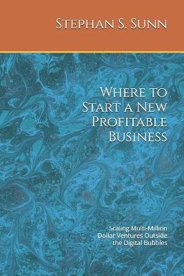 Where to Start a New Profitable Business: Scaling Multi-Million Dollar Ventures Outside the Digital Bubbles - Stephan S Sunn - cover