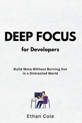 Deep Focus for Developers: Build More Without Burning Out in a Distracted World - Ethan Cole - cover
