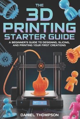 The 3D Printing Starter Guide: A Beginner's Guide to Designing, Slicing, and Printing Your First Creations - Daniel Thompson - cover