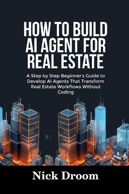 How to Build AI Agent for Real Estate: A Step by Step Beginner's Guide to Develop AI Agents That Transform Real Estate Workflows Without Coding - Nick Droom - cover