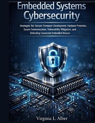 Embedded Systems Cybersecurity: Strategies for Secure Firmware Development, Hardware Protection, Secure Communication, Vulnerability Mitigation, and Defending Connected Embedded Devices - Virginia L Alber - cover