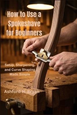 How to Use a Spokeshave for Beginners: Setup, Sharpening, and Curve Shaping Made Simple - Ashford H Bryan - cover