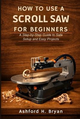 How to Use a Scroll Saw for Beginners: A Step-by-Step Guide to Safe Setup and Easy Projects - Ashford H Bryan - cover