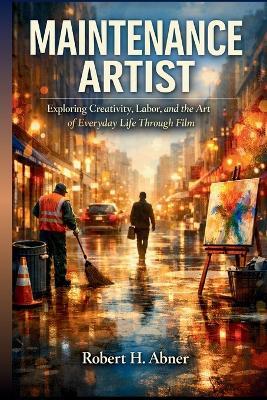 Maintenance Artist: Exploring Creativity, Labor, and the Art of Everyday Life Through Film - Robert H Abner - cover