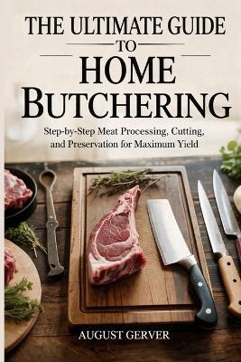 The Ultimate Guide to Home Butchering: Step-by-Step Meat Processing, Cutting, and Preservation for Maximum Yield - August Gerver - cover
