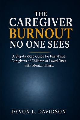 The Caregiver Burnout No One Sees: A Step-by-Step Guide for First-Time Caregivers of Children or Loved Ones with Mental Illness. How to Manage Stress, Crises, Set Boundaries, and Stay Strong by First Taking Care of Yourself - Devon L Davidson - cover