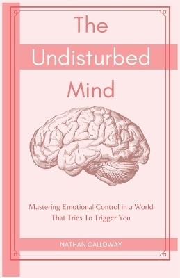 The Undisturbed Mind: Mastering Emotional Control in a World That Tries To Trigger You - Nathan Calloway - cover