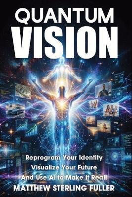 Quantum Vision: Reprogram Your Identity, Visualize Your Future, and Use AI to Make It Real - Matthew Sterling Fuller - cover