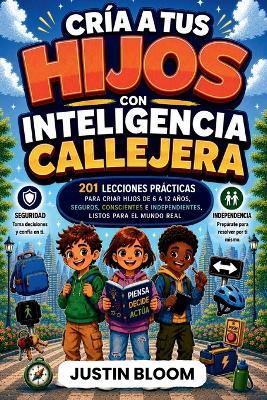Cría A Tus Hijos Con Inteligencia Callejera: 201 Lecciones Prácticas para Criar Hijos de 6 a 12 Años, Seguros, Conscientes e Independientes, Listos para el Mundo Real - Justin Bloom - cover