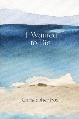 I Wanted to Die: What Led Me There, What Brought Me Back, and What Helped Me Rebuild - Christopher Fox - cover