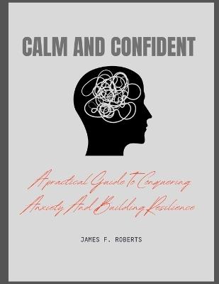 Calm and Confident: A practical guide to conquering Anxiety And Building Resilience - James F Roberts - cover