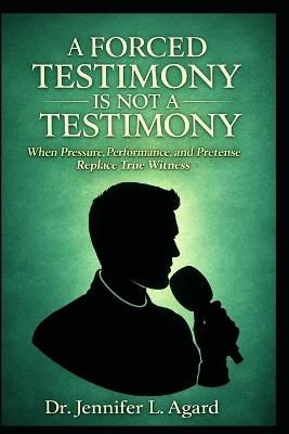 A Forced Testimony Is Not a Testimony: When Pressure, Performance, and Pretense Replace True Witness - Jennifer L Agard - cover