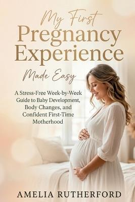 My First Pregnancy Experience Made Easy: A Stress-Free Week-by-Week Guide to Baby Development, Body Changes, and Confident First-Time Motherhood - Amelia Rutherford - cover