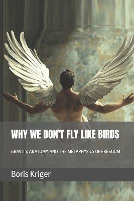 Why We Don't Fly Like Birds: Gravity, Anatomy, and the Metaphysics of Freedom - Boris Kriger - cover