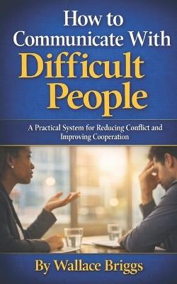 How to Communicate With Difficult People: A Practical System for Reducing Conflict and Improving Cooperation - Wallace Briggs - cover