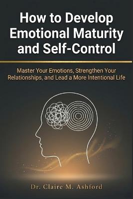How to Develop Emotional Maturity and Self-Control: Master Your Emotions, Strengthen Your Relationships, and Lead a More Intentional Life - Claire M Ashford - cover