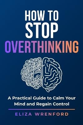 How to Stop Overthinking: Break Mental Loops, Quiet Anxiety, Stop Replaying the Past and Feel Calm, Clear and in Control Again - Eliza Wrenford - cover