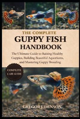 The Complete Guppy Fish Handbook: The Ultimate Guide to Raising Healthy Guppies, Building Beautiful Aquariums, and Mastering Guppy Breeding - Gregor J Denson - cover
