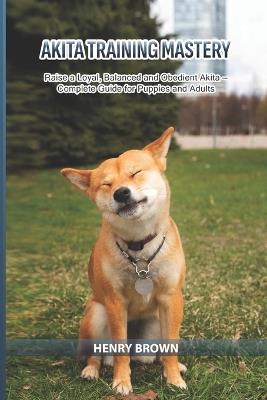 Akita Training Mastery: Raise a Loyal, Balanced and Obedient Akita - Complete Guide for Puppies and Adults - Henry Brown - cover