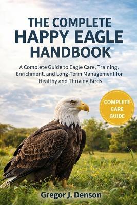 The Complete Happy Eagle Handbook: A Complete Guide to Eagle Care, Training, Enrichment, and Long-Term Management for Healthy and Thriving Birds - Gregor J Denson - cover