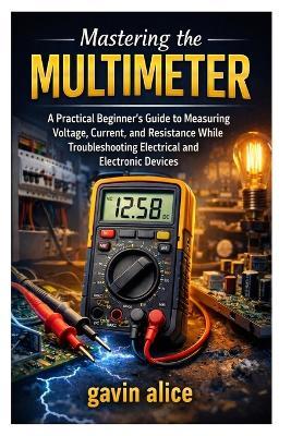 Mastering the Multimeter: A Practical Beginner's Guide to Measuring Voltage, Current, and Resistance While Troubleshooting Electrical and Electronic Devices - Gavin Alice - cover