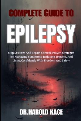 Complete Guide To Epilepsy: Stop Seizures And Regain Control: Proven Strategies For Managing Symptoms, Reducing Triggers, And Living Confidently With Freedom And Safety - Dr Harold Kace - cover