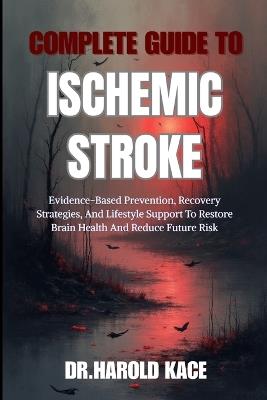 Complete Guide To Ischemic Stroke: Evidence-Based Prevention, Recovery Strategies, And Lifestyle Support To Restore Brain Health And Reduce Future Risk - Dr Harold Kace - cover