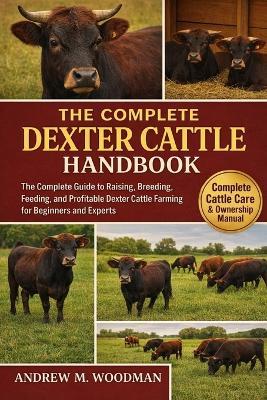 The Complete Dexter Cattle Handbook: The Complete Guide to Raising, Breeding, Feeding, and Profitable Dexter Cattle Farming for Beginners and Experts - Andrew M Woodman - cover