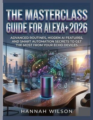 The Masterclass Guide for Alexa+ 2026: Advanced Routines, Hidden AI Features, and Smart Automation Secrets to Get the Most from Your Echo Devices - Hannah Wilson - cover