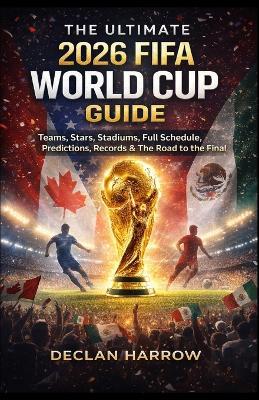 The Ultimate 2026 Fifa World Cup Guide: Teams, Stars, Stadiums, Full Schedule, Predictions, Records & The Road to the Final - Declan Harrow - cover