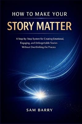 How to Make Your Story Matter: A Step-by-Step System for Creating Emotional, Engaging, and Unforgettable Stories Without Overthinking the Process - Sam Barry - cover