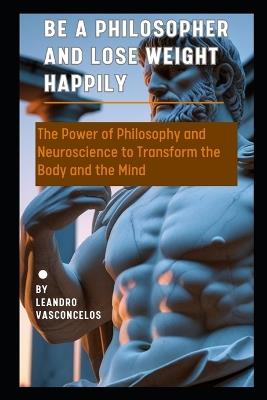 Be a Philosopher and Lose Weight Happily: The Power of Philosophy and Neuroscience to Transform the Body and the Mind - Leandro Vasconcelos - cover