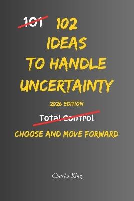 102 Ideas To Handle Uncertainty: No Perfect Certainty. No Total Control. Simple Everyday Ideas To Handle Uncertainty, Make Decisions, and Move Forward With Confidence - Charles King - cover