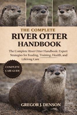 The Complete River Otter Handbook: The Complete River Otter Handbook: Expert Strategies for Feeding, Training, Health, Habitat, and Lifelong Care - Gregor J Denson - cover