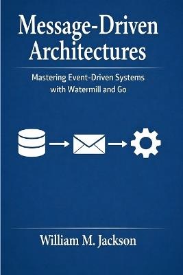 Message-Driven Architectures: Mastering Event-Driven Systems with Watermill and Go - William M Jackson - cover