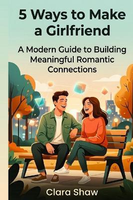 5 Ways to Make a Girlfriend: A Modern Guide to Building Meaningful Romantic Connections - Clara Shaw - cover