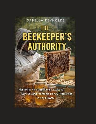 The Beekeeper's Authority: Mastering Hive Intelligence, Seasonal Survival, and Profitable Honey Production in Any Climate - Isabella Reynolds - cover