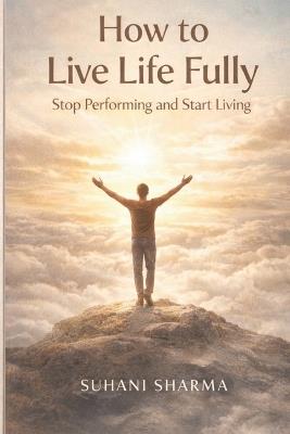 How to Live Life Fully: Stop Performing and Start Living - Suhani Sharma - cover