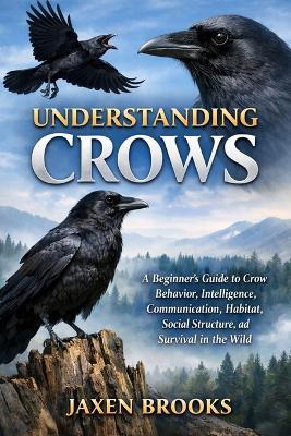 Understanding Crows: A Beginner's Guide to Crow Behavior, Intelligence, Communication, Habitat, Social Structure, and Survival in the Wild - Jaxen Brooks - cover