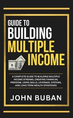 Guide to Building Multiple Income: A complete guide to building multiple income streams, creating financial freedom, using skills, leverage, systems, and long-term wealth strategies - John Buban - cover