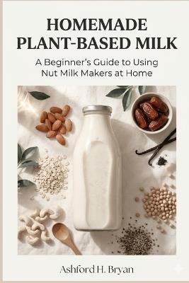 Homemade Plant-Based Milk: A Beginner's Guide to Using Nut Milk Makers at Home - Ashford H Bryan - cover