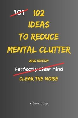 102 Ideas To Reduce Mental Clutter: No Perfect Focus. No Constant Clarity. Simple Everyday Ideas To Reduce Mental Clutter, Limit Overthinking, and Clear Space To Think - Charles King - cover