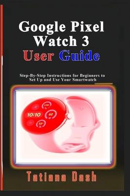 Google Pixel Watch 3 User Guide: Step-By-Step Instructions for Beginners to Set Up and Use Your Smartwatch - Tatiana Dash - cover