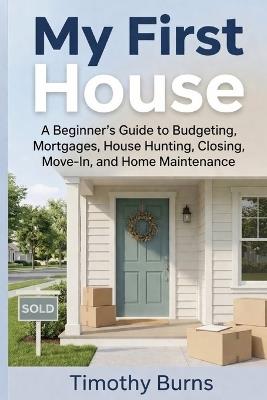 My First House: A Beginner's Guide to Budgeting, Mortgages, House Hunting, Closing, Move-In, and Home Maintenance - Timothy Burns - cover