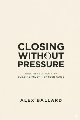 Closing Without Pressure: How to Sell More by Building Trust, Not Resistance - Alex Ballard - cover