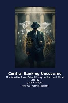 Central Banking Uncovered: The Secretive Power Behind Money, Markets, and Global Stability - Joseph Wright - cover