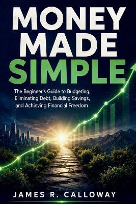 Money Made Simple: The Beginner's Guide to Budgeting, Eliminating Debt, Building Savings, and Achieving Financial Freedom - Practical Personal Finance Strategies for Real Life: No Jargon, Just Results - James R Calloway - cover