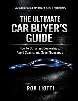 The Ultimate Car Buyer's Guide: How to Outsmart Dealerships, Avoid Scams, and Save Thousands - Rob Liotti - cover