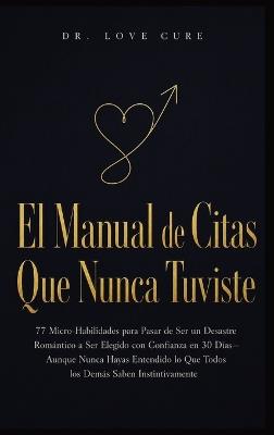 El Manual De Citas Que Nunca Tuviste: 77 Micro-Habilidades para Pasar de Ser un Desastre Romántico a Ser Elegido con Confianza en 30 Días-Aunque Nunca Hayas Entendido lo Que Todos los Demás Saben Instintivamente - Dr Love Cure - cover
