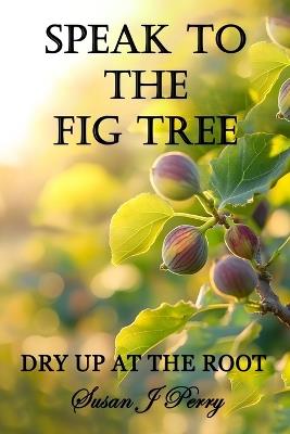 Speak To The Fig Tree: Dry Up At The Root - Susan J Perry - cover